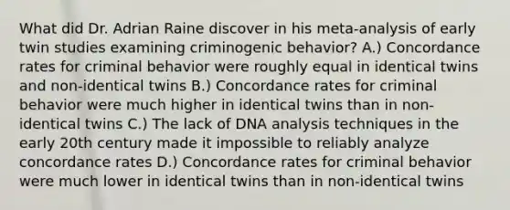 What did Dr. Adrian Raine discover in his meta-analysis of early twin studies examining criminogenic behavior? A.) Concordance rates for criminal behavior were roughly equal in identical twins and non-identical twins B.) Concordance rates for criminal behavior were much higher in identical twins than in non-identical twins C.) The lack of DNA analysis techniques in the early 20th century made it impossible to reliably analyze concordance rates D.) Concordance rates for criminal behavior were much lower in identical twins than in non-identical twins