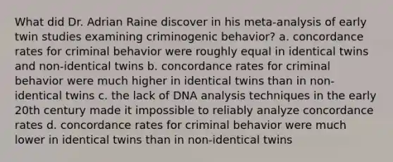 What did Dr. Adrian Raine discover in his meta-analysis of early twin studies examining criminogenic behavior? a. concordance rates for criminal behavior were roughly equal in identical twins and non-identical twins b. concordance rates for criminal behavior were much higher in identical twins than in non-identical twins c. the lack of DNA analysis techniques in the early 20th century made it impossible to reliably analyze concordance rates d. concordance rates for criminal behavior were much lower in identical twins than in non-identical twins