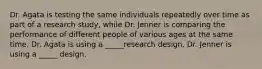 Dr. Agata is testing the same individuals repeatedly over time as part of a research study, while Dr. Jenner is comparing the performance of different people of various ages at the same time. Dr. Agata is using a _____research design. Dr. Jenner is using a _____ design.