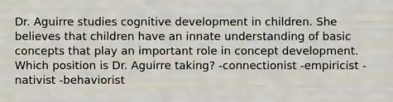 Dr. Aguirre studies cognitive development in children. She believes that children have an innate understanding of basic concepts that play an important role in concept development. Which position is Dr. Aguirre taking? -connectionist -empiricist -nativist -behaviorist