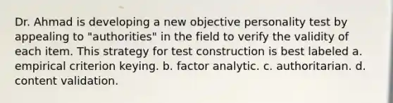 Dr. Ahmad is developing a new objective personality test by appealing to "authorities" in the field to verify the validity of each item. This strategy for test construction is best labeled a. empirical criterion keying. b. factor analytic. c. authoritarian. d. content validation.