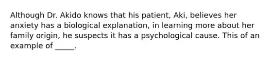 Although Dr. Akido knows that his patient, Aki, believes her anxiety has a biological explanation, in learning more about her family origin, he suspects it has a psychological cause. This of an example of _____.