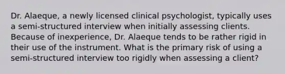 Dr. Alaeque, a newly licensed clinical psychologist, typically uses a semi-structured interview when initially assessing clients. Because of inexperience, Dr. Alaeque tends to be rather rigid in their use of the instrument. What is the primary risk of using a semi-structured interview too rigidly when assessing a client?