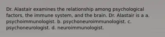 Dr. Alastair examines the relationship among psychological factors, the immune system, and the brain. Dr. Alastair is a a. psychoimmunologist. b. psychoneuroimmunologist. c. psychoneurologist. d. neuroimmunologist.