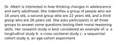 Dr. Albert is interested in how thinking changes in adolescence and early adulthood. She indentifies a group of people who are 18 years old, a second group who are 22 years old, and a third group who are 26 years old. She asks participants in all three groups to answer some questions testing their moral reasoning skills. Her research study is best considered an example of: a. a longitudinal study b. a cross-sectional study c. a sequential-cohort study d. an age-cohort experiment