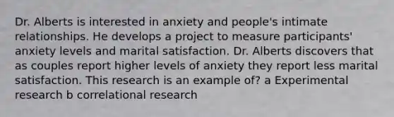 Dr. Alberts is interested in anxiety and people's intimate relationships. He develops a project to measure participants' anxiety levels and marital satisfaction. Dr. Alberts discovers that as couples report higher levels of anxiety they report less marital satisfaction. This research is an example of? a Experimental research b correlational research