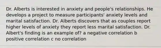 Dr. Alberts is interested in anxiety and people's relationships. He develops a project to measure participants' anxiety levels and marital satisfaction. Dr. Alberts discovers that as couples report higher levels of anxiety they report less marital satisfaction. Dr. Albert's finding is an example of? a negative correlation b positive correlation c no correlation