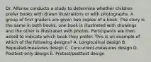Dr. Alfonse conducts a study to determine whether children prefer books with drawn illustrations or with photographs. A group of first graders are given two copies of a book. The story is the same in both books, one book is illustrated with drawings and the other is illustrated with photos. Participants are then asked to indicate which book they prefer. This is an example of which of the following designs? A. Longitudinal design B. Repeated-measures design C. Concurrent-measures design D. Posttest-only design E. Pretest/posttest design