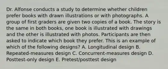 Dr. Alfonse conducts a study to determine whether children prefer books with drawn illustrations or with photographs. A group of first graders are given two copies of a book. The story is the same in both books, one book is illustrated with drawings and the other is illustrated with photos. Participants are then asked to indicate which book they prefer. This is an example of which of the following designs? A. Longitudinal design B. Repeated-measures design C. Concurrent-measures design D. Posttest-only design E. Pretest/posttest design