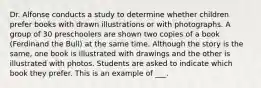 Dr. Alfonse conducts a study to determine whether children prefer books with drawn illustrations or with photographs. A group of 30 preschoolers are shown two copies of a book (Ferdinand the Bull) at the same time. Although the story is the same, one book is illustrated with drawings and the other is illustrated with photos. Students are asked to indicate which book they prefer. This is an example of ___.