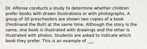 Dr. Alfonse conducts a study to determine whether children prefer books with drawn illustrations or with photographs. A group of 30 preschoolers are shown two copies of a book (Ferdinand the Bull) at the same time. Although the story is the same, one book is illustrated with drawings and the other is illustrated with photos. Students are asked to indicate which book they prefer. This is an example of ___.