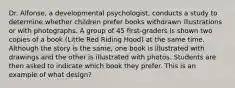 Dr. Alfonse, a developmental psychologist, conducts a study to determine whether children prefer books withdrawn illustrations or with photographs. A group of 45 first-graders is shown two copies of a book (Little Red Riding Hood) at the same time. Although the story is the same, one book is illustrated with drawings and the other is illustrated with photos. Students are then asked to indicate which book they prefer. This is an example of what design?