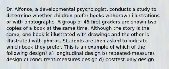 Dr. Alfonse, a developmental psychologist, conducts a study to determine whether children prefer books withdrawn illustrations or with photographs. A group of 45 first graders are shown two copies of a book at the same time. Although the story is the same, one book is illustrated with drawings and the other is illustrated with photos. Students are then asked to indicate which book they prefer. This is an example of which of the follo<a href='https://www.questionai.com/knowledge/kx4j58eOUS-wing-design' class='anchor-knowledge'>wing design</a>? a) longitudinal design b) repeated-measures design c) concurrent-measures design d) posttest-only design