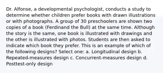 Dr. Alfonse, a developmental psychologist, conducts a study to determine whether children prefer books with drawn illustrations or with photographs. A group of 30 preschoolers are shown two copies of a book (Ferdinand the Bull) at the same time. Although the story is the same, one book is illustrated with drawings and the other is illustrated with photos. Students are then asked to indicate which book they prefer. This is an example of which of the following designs? Select one: a. Longitudinal design b. Repeated-measures design c. Concurrent-measures design d. Posttest-only design