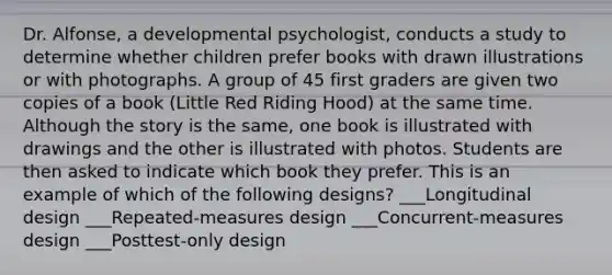 Dr. Alfonse, a developmental psychologist, conducts a study to determine whether children prefer books with drawn illustrations or with photographs. A group of 45 first graders are given two copies of a book (Little Red Riding Hood) at the same time. Although the story is the same, one book is illustrated with drawings and the other is illustrated with photos. Students are then asked to indicate which book they prefer. This is an example of which of the following designs? ___Longitudinal design ___Repeated-measures design ___Concurrent-measures design ___Posttest-only design