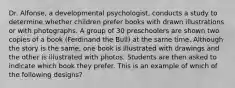 Dr. Alfonse, a developmental psychologist, conducts a study to determine whether children prefer books with drawn illustrations or with photographs. A group of 30 preschoolers are shown two copies of a book (Ferdinand the Bull) at the same time. Although the story is the same, one book is illustrated with drawings and the other is illustrated with photos. Students are then asked to indicate which book they prefer. This is an example of which of the following designs?