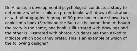 Dr. Alfonse, a developmental psychologist, conducts a study to determine whether children prefer books with drawn illustrations or with photographs. A group of 30 preschoolers are shown two copies of a book (Ferdinand the Bull) at the same time. Although the story is the same, one book is illustrated with drawings and the other is illustrated with photos. Students are then asked to indicate which book they prefer. This is an example of which of the following designs?