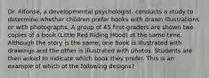 Dr. Alfonse, a developmental psychologist, conducts a study to determine whether children prefer books with drawn illustrations or with photographs. A group of 45 first-graders are shown two copies of a book (Little Red Riding Hood) at the same time. Although the story is the same, one book is illustrated with drawings and the other is illustrated with photos. Students are then asked to indicate which book they prefer. This is an example of which of the following designs?