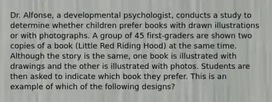 Dr. Alfonse, a developmental psychologist, conducts a study to determine whether children prefer books with drawn illustrations or with photographs. A group of 45 first-graders are shown two copies of a book (Little Red Riding Hood) at the same time. Although the story is the same, one book is illustrated with drawings and the other is illustrated with photos. Students are then asked to indicate which book they prefer. This is an example of which of the following designs?