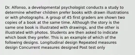 Dr. Alfonso, a developmental psychologist conducts a study to determine whether children prefer books with drawn illustrations or with photographs. A group of 45 first graders are shown two copies of a book at the same time. Although the story is the same one book is illustrated with drawings, and the other is illustrated with photos. Students are then asked to indicate which book they prefer. This is an example of which of the following designs. Longitudinal design Repeated measures design Concurrent measures designed Post test only