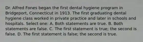 Dr. Alfred Fones began the first dental hygiene program in Bridgeport, Connecticut in 1913. The first graduating dental hygiene class worked in private practice and later in schools and hospitals. Select one: A. Both statements are true. B. Both statements are false. C. The first statement is true; the second is false. D. The first statement is false; the second is true.