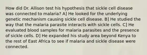 How did Dr. Allison test his hypothesis that sickle cell disease was connected to malaria? A] He looked for the underlying genetic mechanism causing sickle cell disease. B] He studied the way that the malaria parasite interacts with sickle cells. C] He evaluated blood samples for malaria parasites and the presence of sickle cells. D] He expanded his study area beyond Kenya to the rest of East Africa to see if malaria and sickle disease were connected.