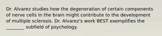 Dr. Alvarez studies how the degeneration of certain components of nerve cells in the brain might contribute to the development of multiple sclerosis. Dr. Alvarez's work BEST exemplifies the ________ subfield of psychology.