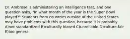 Dr. Ambrose is administering an intelligence test, and one question asks, "In what month of the year is the Super Bowl played?" Students from countries outside of the United States may have problems with this question, because it is probably A)not standardized B)culturally biased C)unreliable D)culture-fair E)too general