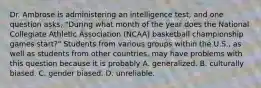 Dr. Ambrose is administering an intelligence test, and one question asks, "During what month of the year does the National Collegiate Athletic Association (NCAA) basketball championship games start?" Students from various groups within the U.S., as well as students from other countries, may have problems with this question because it is probably A. generalized. B. culturally biased. C. gender biased. D. unreliable.