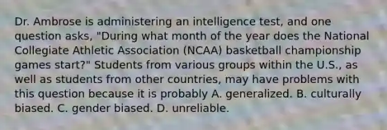 Dr. Ambrose is administering an intelligence test, and one question asks, "During what month of the year does the National Collegiate Athletic Association (NCAA) basketball championship games start?" Students from various groups within the U.S., as well as students from other countries, may have problems with this question because it is probably A. generalized. B. culturally biased. C. gender biased. D. unreliable.