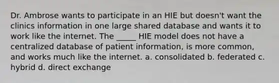 Dr. Ambrose wants to participate in an HIE but doesn't want the clinics information in one large shared database and wants it to work like the internet. The _____ HIE model does not have a centralized database of patient information, is more common, and works much like the internet. a. consolidated b. federated c. hybrid d. direct exchange