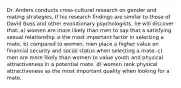 Dr. Anders conducts cross-cultural research on gender and mating strategies. If his research findings are similar to those of David Buss and other evolutionary psychologists, he will discover that: a) women are more likely than men to say that a satisfying sexual relationship is the most important factor in selecting a mate. b) compared to women, men place a higher value on financial security and social status when selecting a mate. c) men are more likely than women to value youth and physical attractiveness in a potential mate. d) women rank physical attractiveness as the most important quality when looking for a mate.