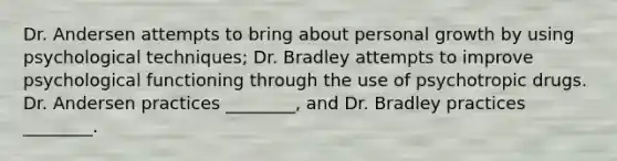 Dr. Andersen attempts to bring about personal growth by using psychological techniques; Dr. Bradley attempts to improve psychological functioning through the use of psychotropic drugs. Dr. Andersen practices ________, and Dr. Bradley practices ________.