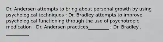 Dr. Andersen attempts to bring about personal growth by using psychological techniques ; Dr. Bradley attempts to improve psychological functioning through the use of psychotropic medication . Dr. Andersen practices_________ ; Dr. Bradley , __________