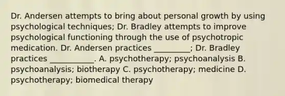 Dr. Andersen attempts to bring about personal growth by using psychological techniques; Dr. Bradley attempts to improve psychological functioning through the use of psychotropic medication. Dr. Andersen practices _________; Dr. Bradley practices ___________. A. psychotherapy; psychoanalysis B. psychoanalysis; biotherapy C. psychotherapy; medicine D. psychotherapy; biomedical therapy