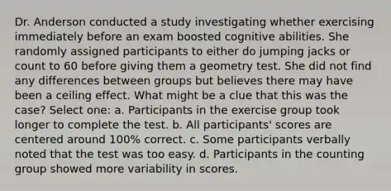 Dr. Anderson conducted a study investigating whether exercising immediately before an exam boosted cognitive abilities. She randomly assigned participants to either do jumping jacks or count to 60 before giving them a geometry test. She did not find any differences between groups but believes there may have been a ceiling effect. What might be a clue that this was the case? Select one: a. Participants in the exercise group took longer to complete the test. b. All participants' scores are centered around 100% correct. c. Some participants verbally noted that the test was too easy. d. Participants in the counting group showed more variability in scores.