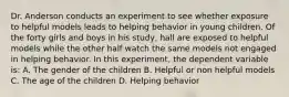 Dr. Anderson conducts an experiment to see whether exposure to helpful models leads to helping behavior in young children. Of the forty girls and boys in his study, hall are exposed to helpful models while the other half watch the same models not engaged in helping behavior. In this experiment, the dependent variable is: A. The gender of the children B. Helpful or non helpful models C. The age of the children D. Helping behavior