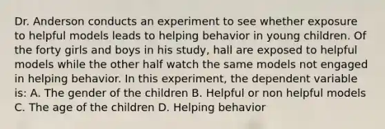 Dr. Anderson conducts an experiment to see whether exposure to helpful models leads to helping behavior in young children. Of the forty girls and boys in his study, hall are exposed to helpful models while the other half watch the same models not engaged in helping behavior. In this experiment, the dependent variable is: A. The gender of the children B. Helpful or non helpful models C. The age of the children D. Helping behavior