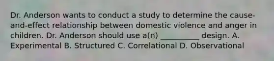 Dr. Anderson wants to conduct a study to determine the cause-and-effect relationship between domestic violence and anger in children. Dr. Anderson should use a(n) __________ design. A. Experimental B. Structured C. Correlational D. Observational