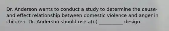 Dr. Anderson wants to conduct a study to determine the cause-and-effect relationship between domestic violence and anger in children. Dr. Anderson should use a(n) __________ design.