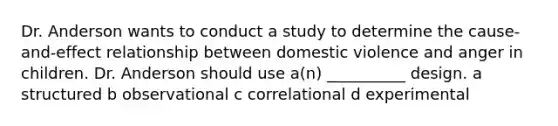 Dr. Anderson wants to conduct a study to determine the cause-and-effect relationship between domestic violence and anger in children. Dr. Anderson should use a(n) __________ design. a structured b observational c correlational d experimental