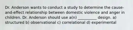 Dr. Anderson wants to conduct a study to determine the cause-and-effect relationship between domestic violence and anger in children. Dr. Anderson should use a(n) __________ design. a) structured b) observational c) correlational d) experimental