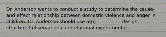 Dr. Anderson wants to conduct a study to determine the cause-and-effect relationship between domestic violence and anger in children. Dr. Anderson should use a(n) __________ design. structured observational correlational experimental