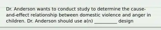 Dr. Anderson wants to conduct study to determine the cause-and-effect relationship between domestic violence and anger in children. Dr. Anderson should use a(n) __________ design