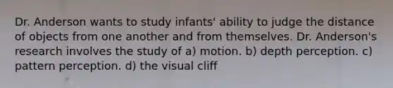 Dr. Anderson wants to study infants' ability to judge the distance of objects from one another and from themselves. Dr. Anderson's research involves the study of a) motion. b) depth perception. c) pattern perception. d) the visual cliff