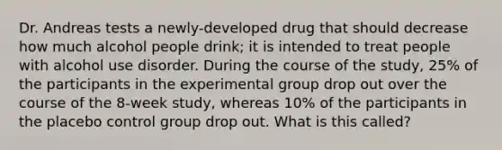 Dr. Andreas tests a newly-developed drug that should decrease how much alcohol people drink; it is intended to treat people with alcohol use disorder. During the course of the study, 25% of the participants in the experimental group drop out over the course of the 8-week study, whereas 10% of the participants in the placebo control group drop out. What is this called?