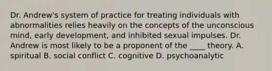 Dr. Andrew's system of practice for treating individuals with abnormalities relies heavily on the concepts of the unconscious mind, early development, and inhibited sexual impulses. Dr. Andrew is most likely to be a proponent of the ____ theory. A. spiritual B. social conflict C. cognitive D. psychoanalytic