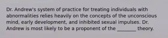 Dr. Andrew's system of practice for treating individuals with abnormalities relies heavily on the concepts of the unconscious mind, early development, and inhibited sexual impulses. Dr. Andrew is most likely to be a proponent of the ________ theory.