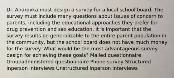 Dr. Androvka must design a survey for a local school board. The survey must include many questions about issues of concern to parents, including the educational approaches they prefer for drug prevention and sex education. It is important that the survey results be generalizable to the entire parent population in the community, but the school board does not have much money for the survey. What would be the most advantageous survey design for achieving these goals? Mailed questionnaire Groupadministered questionnaire Phone survey Structured inperson interviews Unstructured inperson interviews