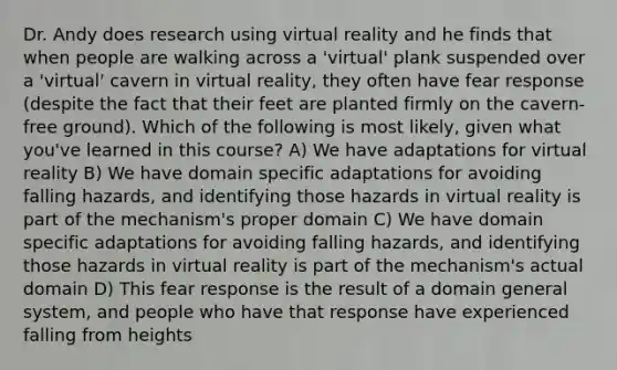 Dr. Andy does research using virtual reality and he finds that when people are walking across a 'virtual' plank suspended over a 'virtual' cavern in virtual reality, they often have fear response (despite the fact that their feet are planted firmly on the cavern-free ground). Which of the following is most likely, given what you've learned in this course? A) We have adaptations for virtual reality B) We have domain specific adaptations for avoiding falling hazards, and identifying those hazards in virtual reality is part of the mechanism's proper domain C) We have domain specific adaptations for avoiding falling hazards, and identifying those hazards in virtual reality is part of the mechanism's actual domain D) This fear response is the result of a domain general system, and people who have that response have experienced falling from heights